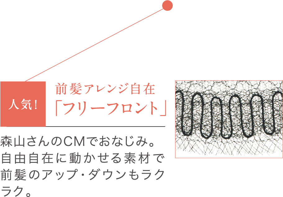 前髪アレンジ自在「フリーフロント」森山さんのCMでおなじみ。自由自在に動かせる素材で前髪のアップ・ダウンもラクラク。