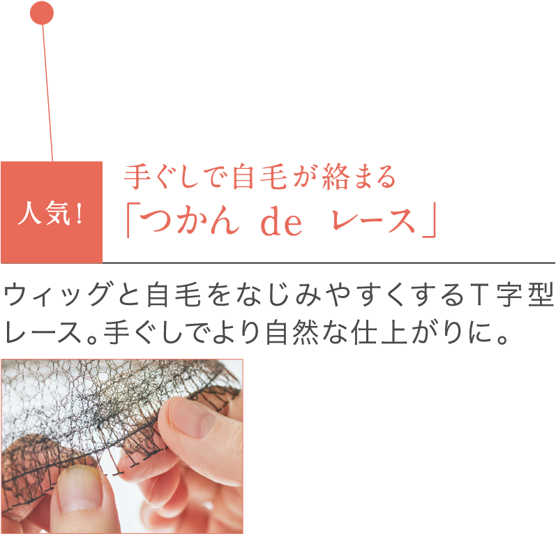 手ぐしで自毛が絡まる「つかん de レース」ウィッグと自毛をなじみやすくするT字型レース。手ぐしでより自然な仕上がりに。