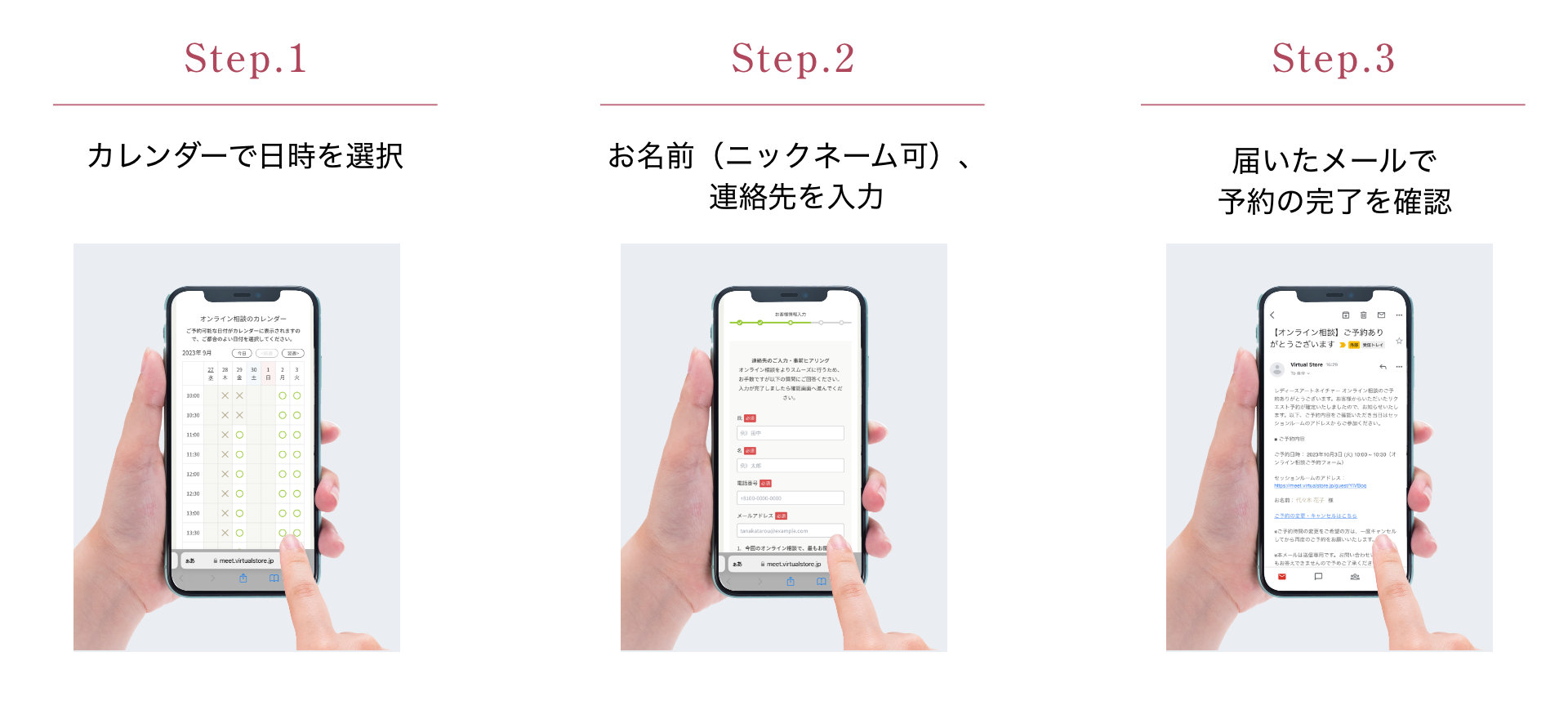 Step.1 カレンダーで日時を選択 Step.2 お名前(ニックネーム可)、連絡先を入力 Step.3 届いたメールで予約の完了を確認