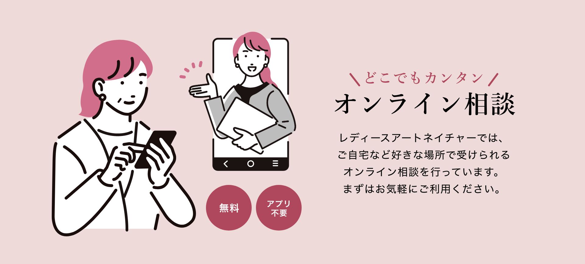 どこでもカンタン オンライン相談 レディースアートネイチャーでは、ご自宅など好きな場所で受けられるオンライン相談を行っています。まずはお気軽にご利用ください。
