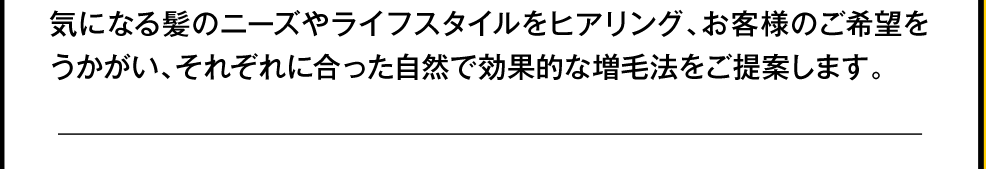 気になる髪のニーズやライフスタイルをヒヤリング、お客様のご希望をうかがい、それぞれに合った自然で効果的な増毛法を提案します。