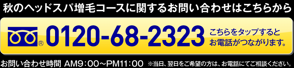 秋のヘッドスパ増毛コースに関するお問い合わせはこちらから 0120-68-2323 お問い合わせ時間 AM9:00～PM11:00