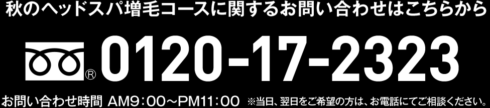 秋のヘッドスパ増毛コースに関するお問い合わせはこちらから 0120-17-2323 お問い合わせ時間 AM9:00～PM11:00