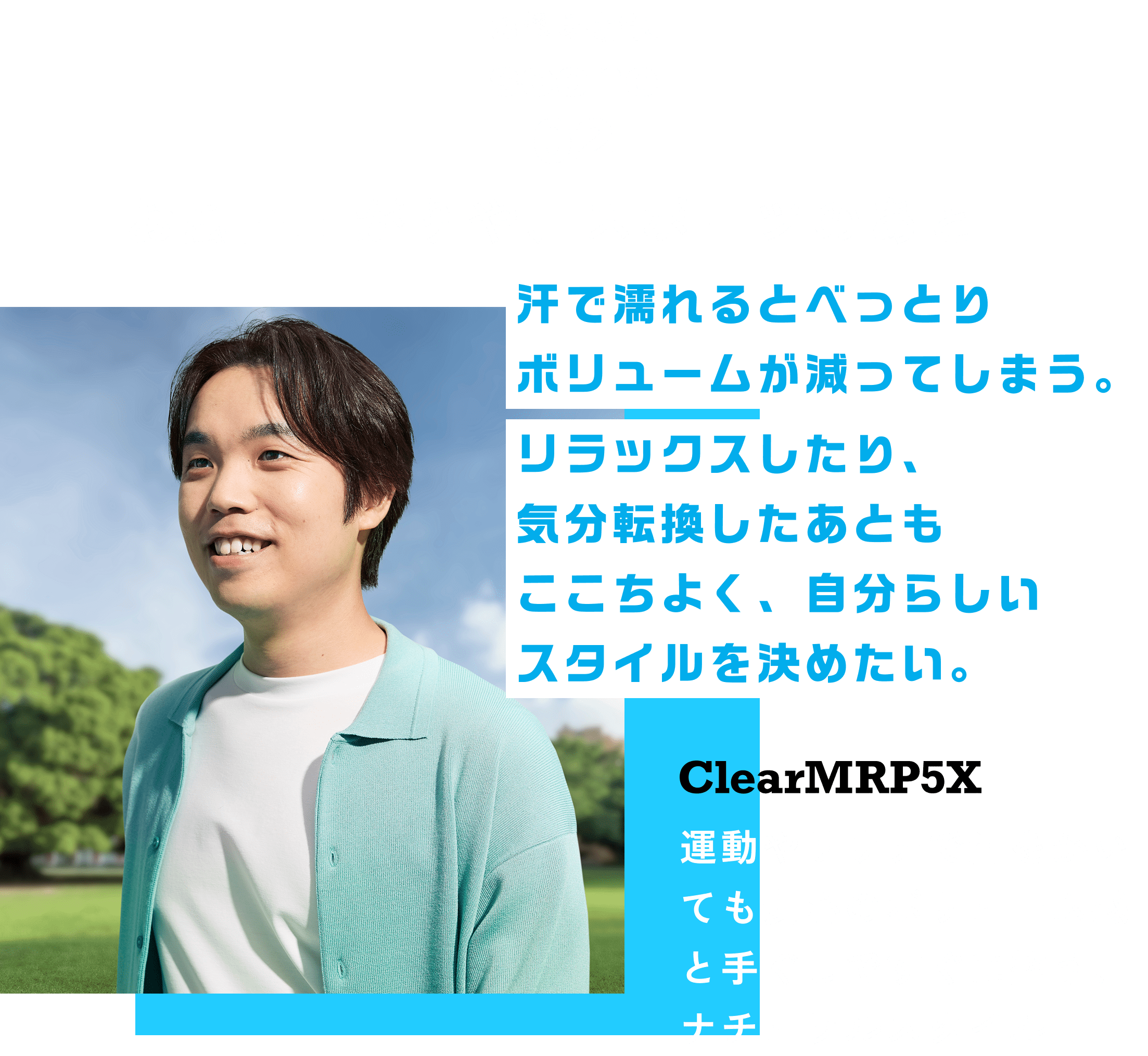お悩み解決scene02 お風呂上がりや、スポーツのあと汗で濡れるとべっとりボリュームが減ってしまう。ClearMRP5X リラックスしたり、気分転換したあともここちよく、自分らしいスタイルを決めたい。 運動やサウナで汗をかいても安心のボリューム感と手ぐしですぐに整う、ナチュラルスタイル