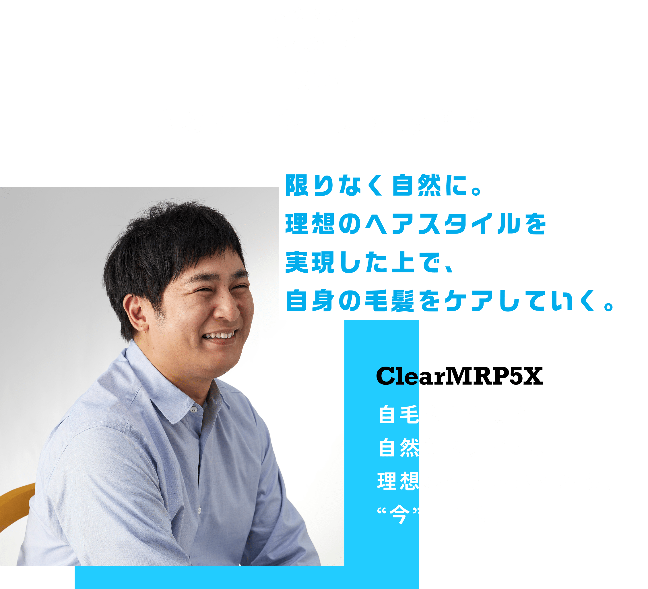 お悩み解決scene03 自毛のケアも、即効増毛も限りなく自然に。理想のヘアスタイルを実現した上で、自身の毛髪をケアしていく。 ClearMRP5X 自毛を活かした、自然なスタイル。 理想のヘアスタイルを、“今”叶える。