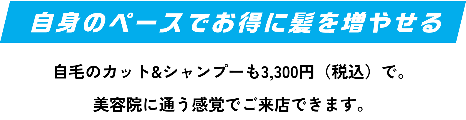 自身のペースでお得に髪を増やせる 自毛のカット&シャンプーも3,300円（税込）で。美容院に通う感覚でご来店できます。