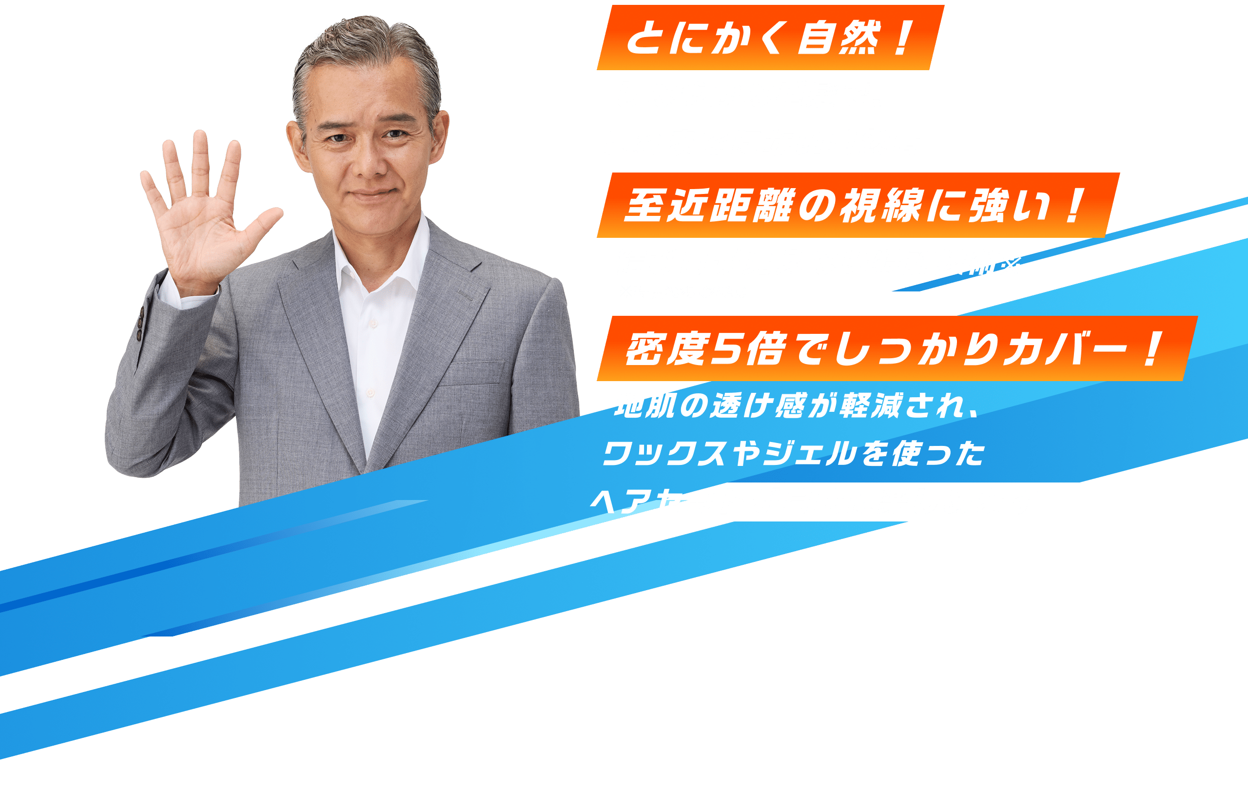 しなやかな毛髪で、これまでにない自然さとにかく自然！結び目が見えない特許技術※至近距離の視線に強い！※特開2025-026309地肌の透け感が軽減され、ワックスやジェルを使ったヘアセットが自由に楽しめます密度5倍でしっかりカバー！
