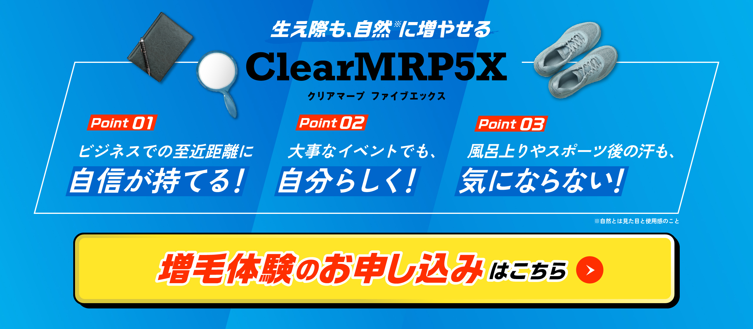 生え際も、自然※に増やせる Clear MRP5X POINT01 ビジネスでの至近距離に自信が持てる！ POINT02 大事なイベントでも、自分らしく！ POINT03 風呂上りやスポーツ後の汗も、気にならない！ ※自然とは見た目の使用感のこと 増毛体験のお申し込みはこちら
