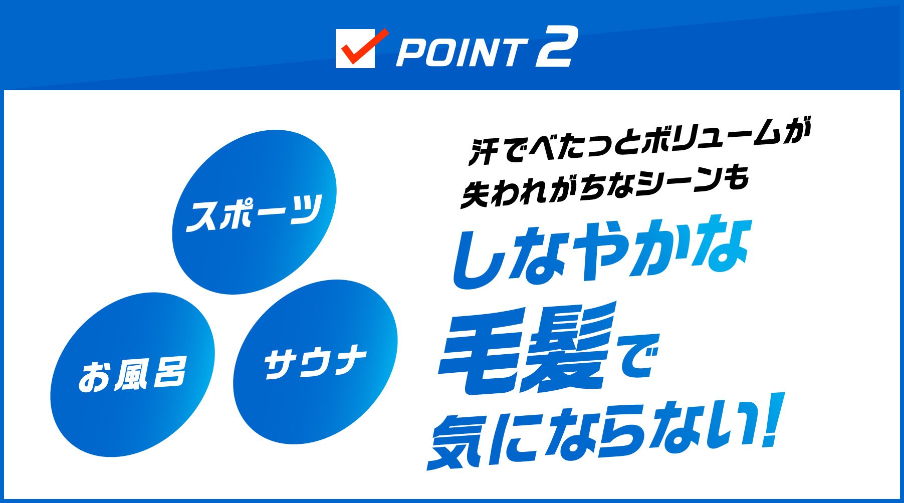 POINT2 スポーツ お風呂 サウナ 汗でべたっとボリュームが失われがちなシーンもしなやかな毛髪で気にならない！
