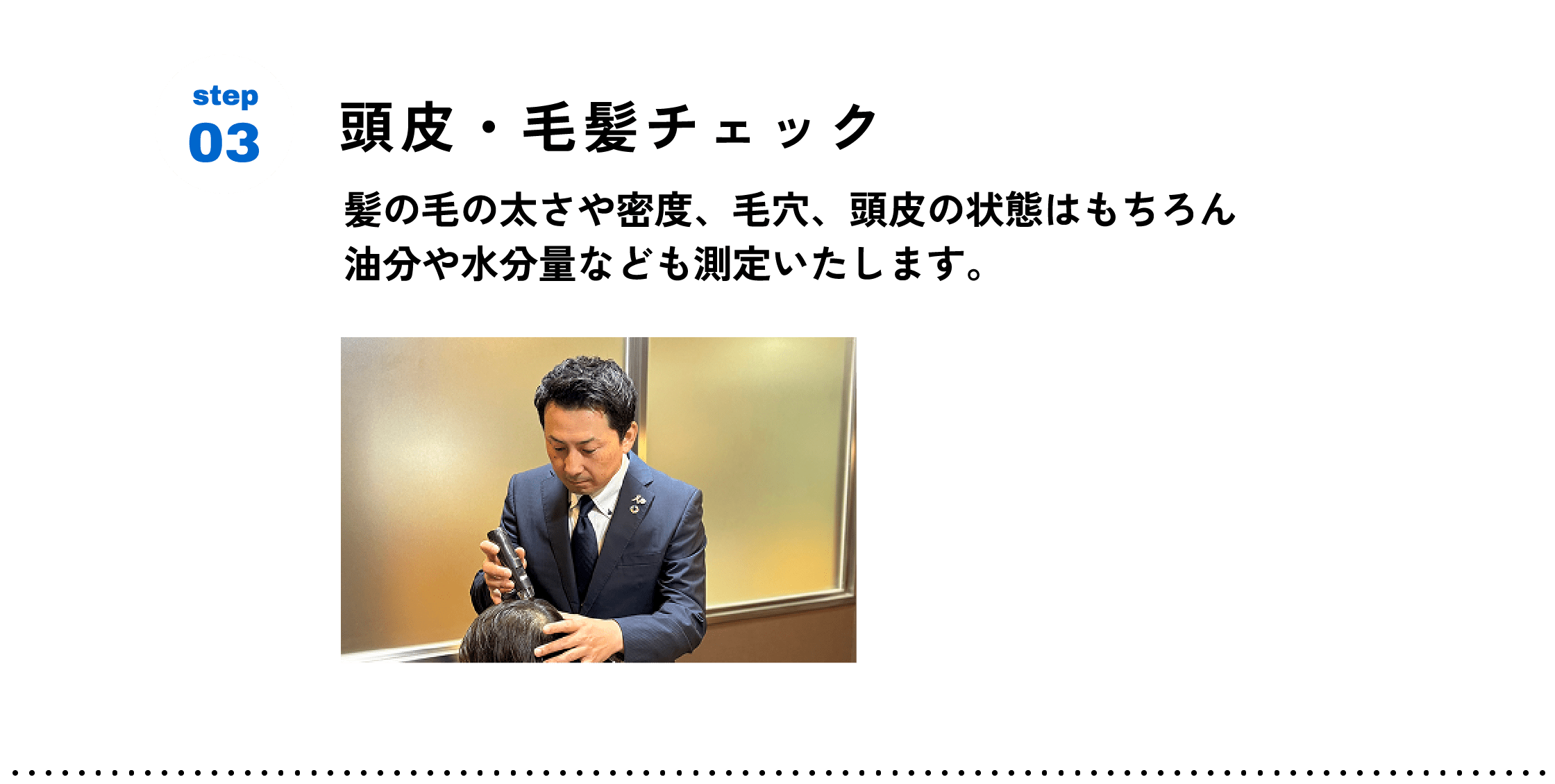 step03 頭皮・毛髪チェック　髪の毛の太さや密度、毛穴、頭皮の状態はもちろん 油分や水分量なども測定いたします。