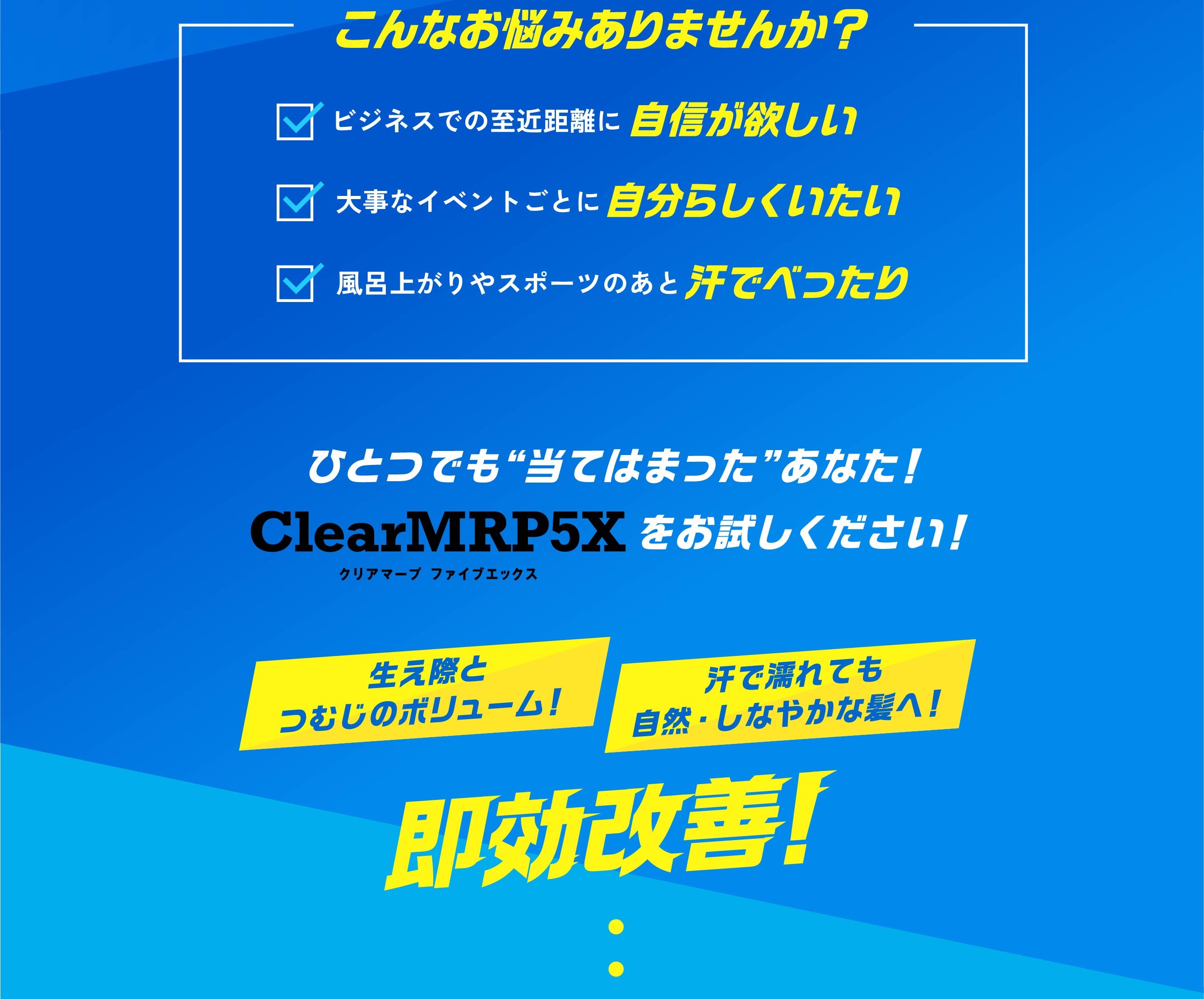 こんなお悩みありませんか？ ビジネスでの至近距離に自信が欲しい 大事なイベントごとに自分らしくいたい 風呂上がりやスポーツのあと汗でべったり ひとつでも“当てはまった”あなた！ ClearMRP5Xをお試しください！ 生え際とつむじのボリューム！ 汗で濡れても自然・しなやかな髪へ！ 即効改善！