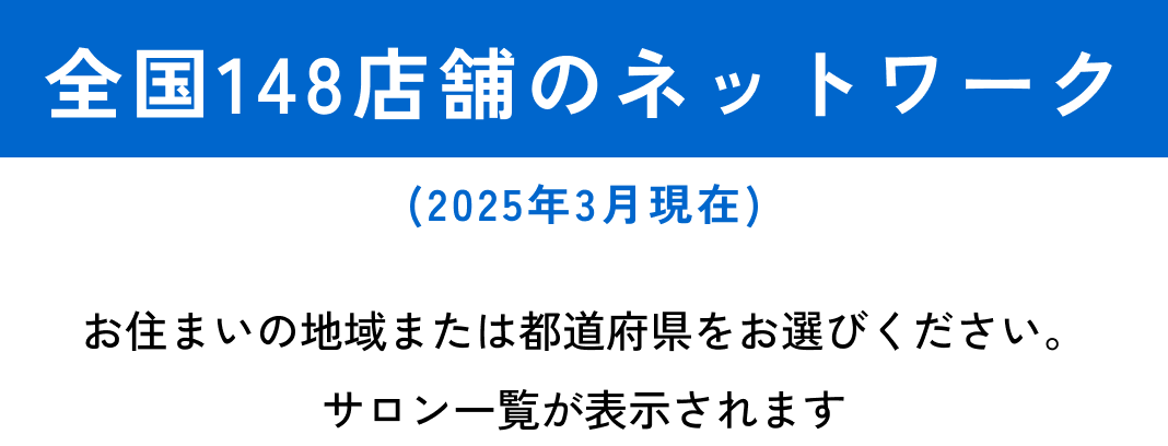 全国148店舗のネットワーク（2025年3月現在）　お住いの地域または都道府県をお選びください。サロン一覧が表示されます。