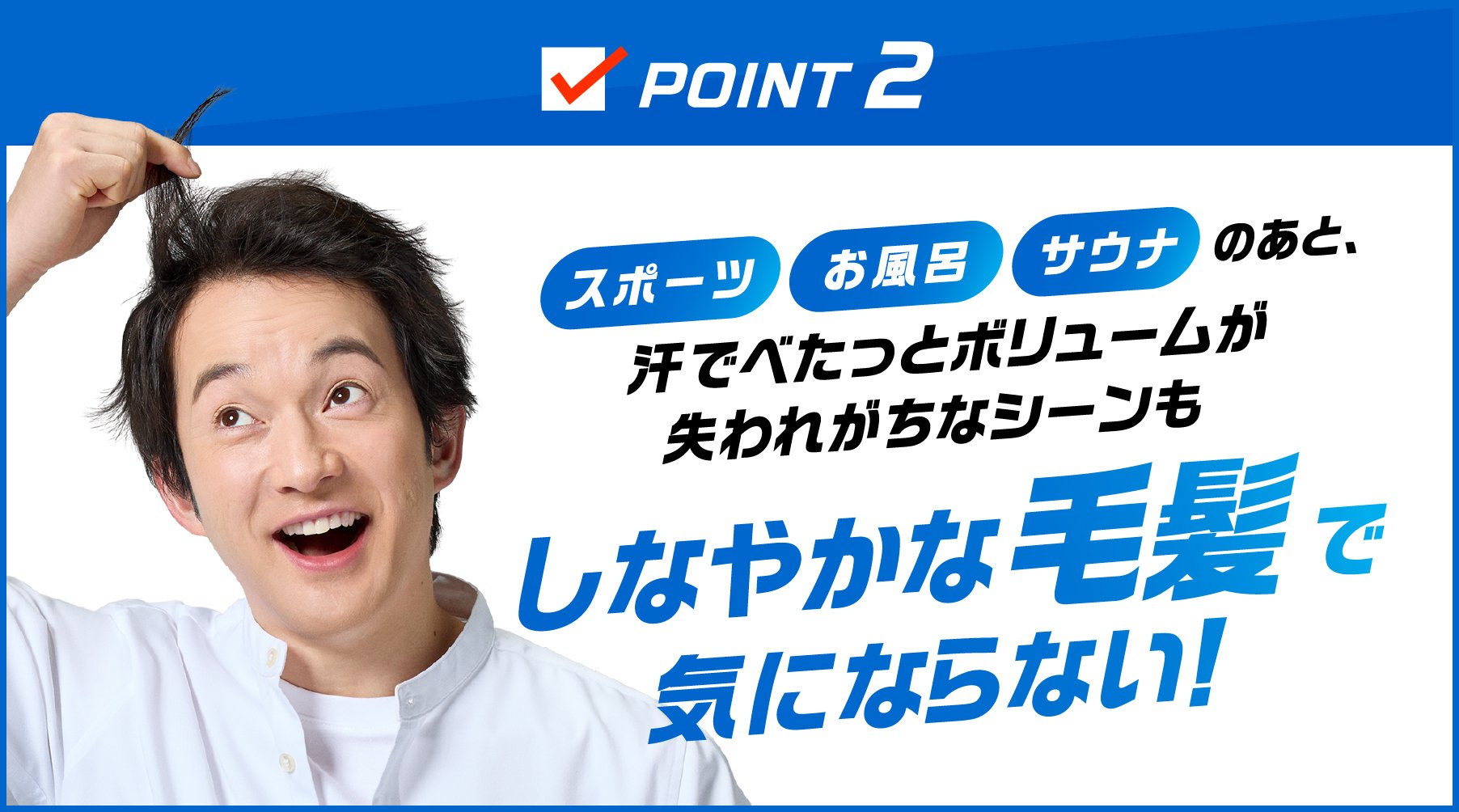 POINT2 スポーツ お風呂 サウナのあと、汗でべたっとボリュームが失われがちなシーンもしなやかな毛髪で気にならない！