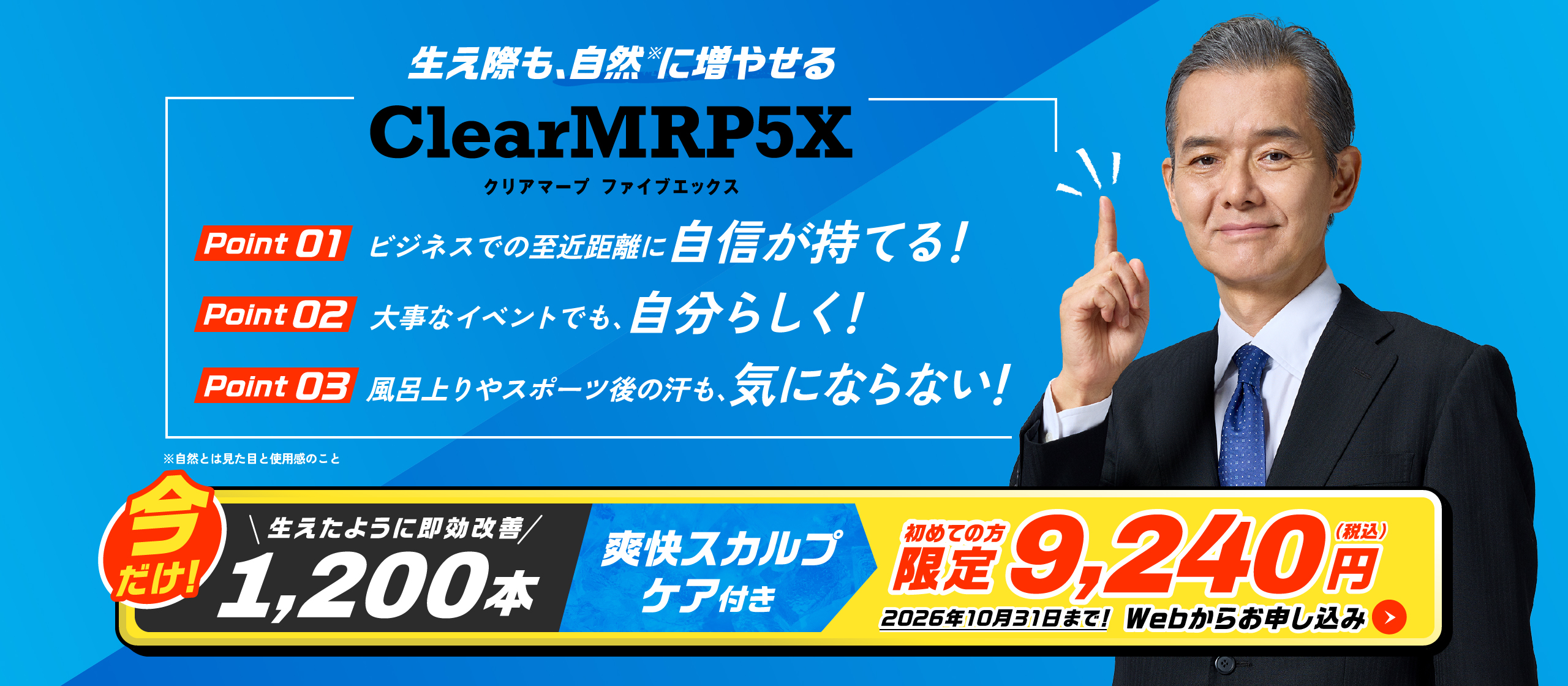 生え際も、自然※に増やせる Clear MRP5X POINT01 ビジネスでの至近距離に自信が持てる！ POINT02 大事なイベントでも、自分らしく！ POINT03 風呂上りやスポーツ後の汗も、気にならない！　※自然とは見た目の使用感のこと 即効改善1,200本 爽快スカルプケア付き 今だけ9,240円(税込) 2026年10月31日まで！Webからお申し込み