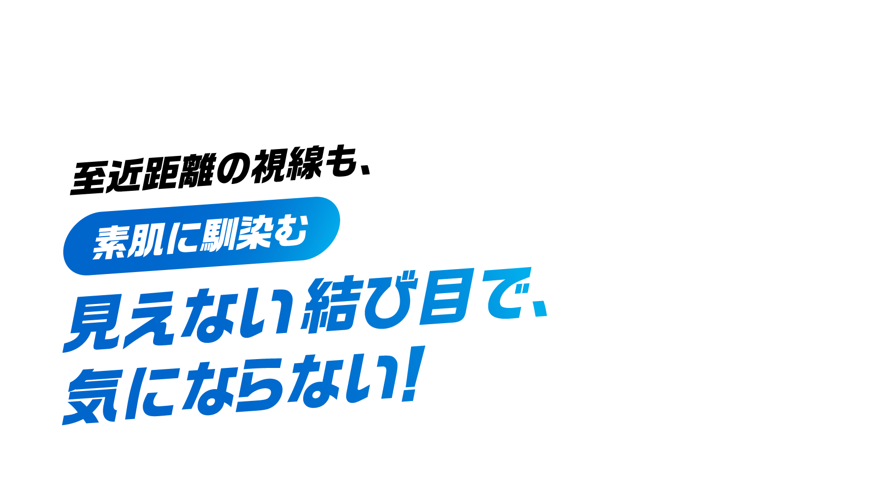 至近距離の視線も、素肌に馴染む 見えない結び目で、気にならない！