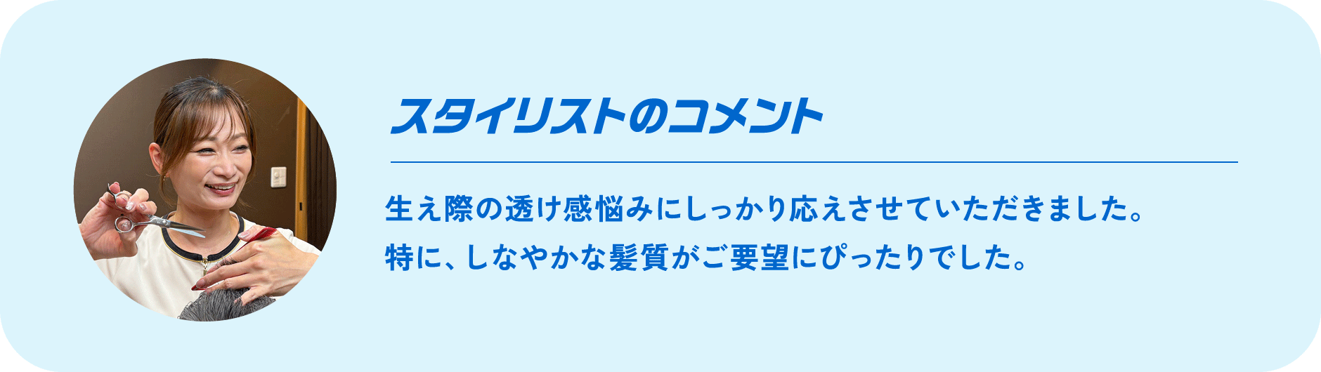 スタイリストのコメント Comment 生え際の透け感悩みにしっかり応えさせていただきました。特に、しなやかな髪質がご要望にぴったりでした。