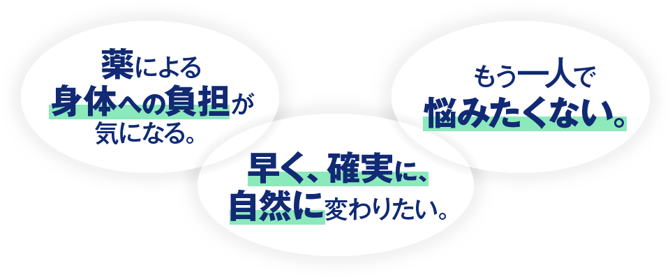 薬による身体への負担が気になる。 早く、確実に、自然に変わりたい。 もう一人で悩みたくない。