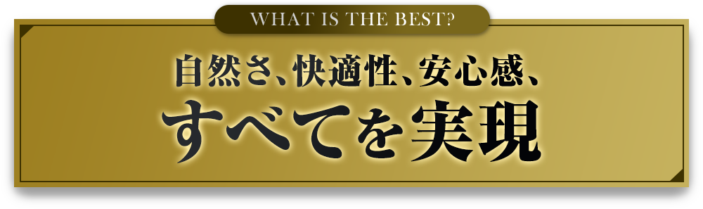 WHAT IS THE BEST? 自然さ、快適性、安心感、すべてを実現
