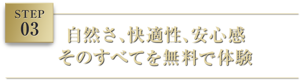 STEP 03 自然さ、快適性、安心感そのすべてを無料で体験