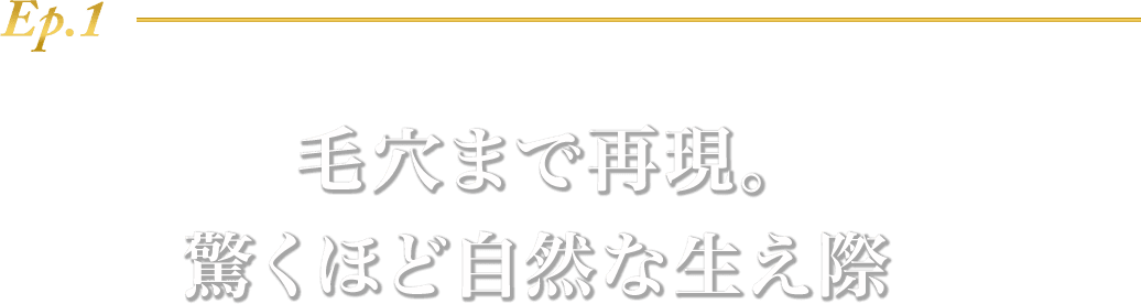 Ep.1 毛穴まで再現。驚くほど自然な生え際