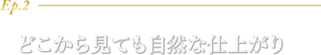 Ep.2 どこから見ても自然な仕上がり
