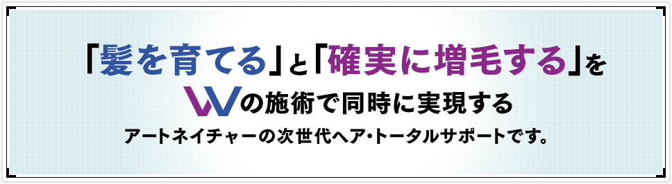 「髪を育てる」と「確実に増毛する」をWの施術で同時に実現するアートネイチャーの次世代ヘア・トータルサポートです。