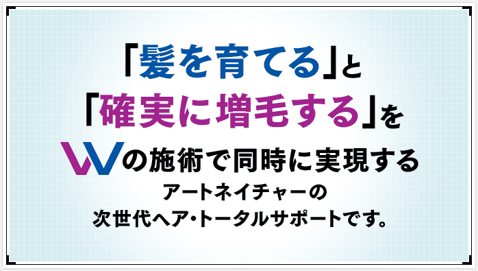 「髪を育てる」と「確実に増毛する」をWの施術で同時に実現するアートネイチャーの次世代ヘア・トータルサポートです。