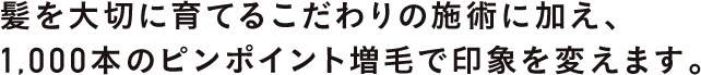 髪を大切に育てるこだわりの施術に加え、1,000本のピンポイント増毛で印象を変えます