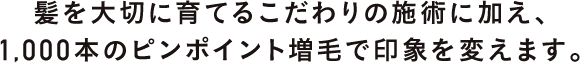 髪を大切に育てるこだわりの施術に加え、1,000本のピンポイント増毛で印象を変えます