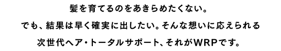 髪を育てるのをあきらめたくない。でも、結果は早く確実に出したい。そんな想いに応えられる次世代ヘア・トータルサポート、それがWRPです。