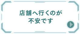 店舗へ行くのが不安です