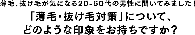 薄毛、抜け毛が気になる20-60代の男性に聞いてみました！「薄毛・抜け毛対策」について、どのような印象をお持ちですか？